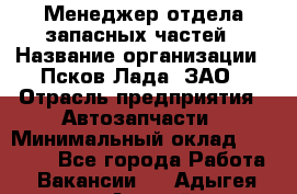 Менеджер отдела запасных частей › Название организации ­ Псков-Лада, ЗАО › Отрасль предприятия ­ Автозапчасти › Минимальный оклад ­ 20 000 - Все города Работа » Вакансии   . Адыгея респ.,Адыгейск г.